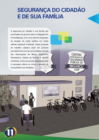 SEGURANÇA DO CIDADÃO
       E DE SUA FAMÍLIA

A segurança do cidadão e sua família são
prioridades de governo para a Coligação Pra
Frente Biguaçu. Com uma visão de integração
de atuação do poder público em várias
esferas (estadual e federal), nossa proposta
de trabalho objetiva atuar em parceria
principalmente com as comunidades, através
das Associações de Bairro, Orçamento
Participativo, Clubes de Serviço e demais
entidades, onde a prevenção esteja associada
à repressão efetiva ao crime e garantia de
tranquilidade aos Cidadãos.
 