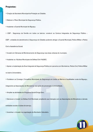 Propostas:


• Criação da Secretaria Municipal de Proteção ao Cidadão.



• Elaborar o Plano Municipal de Segurança Pública.



• Implantar a Guarda Municipal de Biguaçu.



• CISP - Segurança da Família em todos os bairros: construir os Centros Integrados de Segurança Pública –



CISP - unidades de atendimento à Segurança do Cidadão podendo abrigar a Guarda Municipal, Policia Militar e Polícia



Civil e Assistência Social.



• Investir em Câmaras de Monitoramento de Segurança nas áreas urbanas do município.



• Implantar os Núcleos Municipais de Defesa Civil- NUDEC.



• Apoiar a implantação da Área Integrada de Segurança Pública em parceria com Bombeiros, Polícia Civil, Polícia Militar



no bairro Universitário.



• Fortalecer os Consegs ( Conselhos Municipais de Segurança) em todos os Bairros e localidades rurais de Biguaçu,



integrando as Associações de Moradores nas ações de prevenção à criminalidade.



• Ampliar as atividades do Programa Social Droga Zero.



• Estruturar e investir na Defesa Civil Municipal, ampliando sua interação com as Associações de Moradores e demais



entidades sociais e clubes de serviço.



• Incentivar e Investir na organização do Bombeiro Voluntário.
 