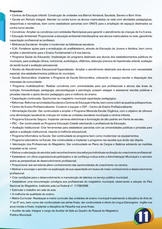 Propostas:
• Centros de Educação Infantil: Construção de unidades nos Bairros Vendaval, Saudade, Saveiro e Bom Viver.
• Escola em Período Integral: Atender no contra turno os alunos matriculados na rede com atividades pedagógicas,
desportivas e recreativas, bem como estabelecer parcerias com ONG’S para a ampliação de espaços destinados ao
contra turno escolar.
• Convênios: Ampliar os convênios com entidades filantrópicas para garantir o atendimento às crianças de 0 a 5 anos.
• Educação Ambiental: Proporcionar a educação ambiental interdisciplinar aos alunos matriculados na rede, garantindo
capacitação profissional ao professor.
• Bibliotecas Escolares: Ampliar e modernizar as bibliotecas escolares.
• EJA: Fortalecer ações para a erradicação do analfabetismo, através da Educação de Jovens e Adultos, bem como
ampliar o atendimento para o Ensino Fundamental I e II nos bairros.
• Programa Saúde do Educando: Implantação do programa destinado aos alunos dos estabelecimentos públicos do
município, para avaliação clínica, nutricional, audiológica, oftálmica, detecção precoce de hipertensão arterial, avaliação
da saúde bucal e avaliação psicossocial.
• Núcleo de Atendimento Educacional Especializado: Ampliar o atendimento destinado aos alunos com necessidade
especial, dos estabelecimentos públicos do município.
• Escola Democrática: Implantar o Programa de Escola Democrática, colocando o espaço escolar a disposição dos
interesses da comunidade:
• Programa multidisciplinar: Realizar convênios com universidades para que profissionais e alunos das áreas da
nutrição, fonoaudiologia, pedagogia, psicopedagogia e psicologia, possam estagiar e assessorar escolas públicas e
privadas visando o apoio técnico pedagógico para a melhoria do ensino.
• Capacitação continuada: Oportunizar ao magistério municipal capacitação pedagógica.
• Reformas: Reformar as Unidades Escolares e Centros de Educação Infantis, bem como cobrir as quadras poliesportivas.
• Centro de Ensino Profissionalizante: Construir e equipar o CEP – Centro de Ensino Profissionalizante.
• Alimentação Escolar: Dar continuidade e ampliar o Programa Merenda Escolar Orgânica, com o objetivo de oferecer
uma alimentação saudável às crianças em todas as unidades escolares municipais e centros infantis.
• Programa Educando Seguro: Implantar câmeras eletrônicas e iluminação de alto padrão em frente às escolas.
• PEC – Dar continuidade ao Programa Educação Cidadã valorizando o profissional da Educação.
• Avaliação Institucional: Criar ferramentas para estabelecer parcerias com as universidades públicas e privadas para
aplicar a avaliação institucional, visando à melhoria educacional.
• Programa Informática na Escola: Dar continuidade ao programa bem como modernizar os equipamentos.
• Programa Laboratório na Escola: Dar continuidade e implantar o programa nas escolas que ainda não dispõe.
• Valorização dos Profissionais do Magistério: Dar continuidade ao Plano de Cargos e Salários adotando as medidas
impostas na lei, como:
• Efetivar a valorização do servidor pelo reconhecimento dos esforços individuais na direção do crescimento profissional:
• Estabelecer um clima organizacional participativo e de confiança mútua entre a Administração Municipal e o servidor
sobre as perspectivas de desenvolvimento profissional:
• Proporcionar aos servidores pleno conhecimento das oportunidades de crescimento na carreira.
• Motivar e encorajar o servidor na exploração de sua capacidade em busca de maior conhecimento e desenvolvimento
profissional:
• Criar condições para o desenvolvimento e manutenção de talentos no serviço público municipal.
• Estabelecer uma remuneração condigna aos profissionais do magistério municipal, observando a adoção do Piso
Nacional do Magistério, instituído pela Lei Federal nº. 11738/2008.
• Estimular o trabalho em sala de aula.
• A melhoria da qualidade do ensino.
• Matriz Curricular: Readequar a matriz curricular das unidades de ensino municipal implantando a disciplina de Arte do
1º ao 5º ano, bem como dar continuidade nas séries finais; dar continuidade à oferta de Língua Estrangeira - Inglês nos
anos iniciais e finais; Implantar a disciplina de Filosofia nos anos finais.
• Auxiliar de sala: Integrar o cargo de Auxiliar de Sala ao Quadro de Pessoal do Magistério
Público Municipal.
 