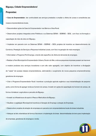 Biguaçu, Cidade Empreendedora!

Propostas:

• Casa do Empreendedor: dar continuidade aos serviços prestados e ampliar a oferta de cursos e consultorias aos


nossos empreendedores locais.


• Descentralizar ações da Casa do Empreendedor nos Bairros e Área Rural.


• Desenvolver projetos integrados entre Prefeitura e os Sistemas SENAI – SEBRAE – SESI, com foco na formação e


capacitação de mão-de-obra em Biguaçu.


• Implantar em parceria com os Sistemas SENAI – SEBRAE – SESI, projetos de incentivo ao desenvolvimento do


Comércio, Prestação de Serviços e Pequenas Indústrias Locais, com foco na geração de mais empregos.


• Informatizar o Programa Pró-Emprego, criando site específico de oferta de demanda de empregos.


• Realizar a Feira Municipal do Empreendedor Urbano, Rural e do Mar, onde as pequenas empresas possam se inscrever


e mostrar produtos e/ou serviços inovadores e com alto valor agregado, com objetivo de incentivar a divulgação


de “cases” de sucesso desses empreendedores, estimulando o surgimento de novos pequenos empreendimentos


geradores de empregos.


• Criar o Programa Empreendedor Rural: incentivar a produção agrícola orgânica e sua industrialização de pequeno


porte, como forma de agregar renda ao homem do campo. Investir em ações de capacitação do homem do campo, de


forma a fortalecer a agricultura e pecuária de Biguaçu.


• Investir na infraestrutura de apoio à Pesca e Maricultura de Biguaçu.


• Atualizar a Legislação Municipal de Incentivos à Geração de Emprego e atração de Empresas.


• Desenvolver projetos de atração de empresas em parceria com empreendedores locais de áreas industriais.


• Adequar as leis urbanísticas de forma a favorecer a implantação de áreas descentralizadas de terra para implantação


de empresas, geradoras de empregos e renda.
 