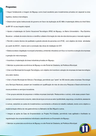 Propostas:

• Seguir fortalecendo a imagem de Biguaçu como local excelente para investimentos privados em especial na área


logística, náutica e tecnológica.


• Desenvolver ações institucionais de governo em favor da duplicação da SC 408 e implantação efetiva do Anel Viário


da BR 101 no seu traçado original.


• Apoiar a implantação do Centro Vocacional Tecnológico (IFSC) de Biguaçu, no Bairro Universitário – Rua Quintino


Bocaiúva - unidade de ensino técnico e científico voltado à formação de mão-de-obra técnica para o mercado regional.


• Permitir o ensino técnico de qualidade e gratuito através de parcerias com IF-SC,  com objetivo de iniciar  atividades


já a partir de 2013/1,  mesmo sem a conclusão das obras de instalação do CVT.


• Desburocratizar a legislação municipal (urbanística, ambiental, tributária) com foco no incentivo à atração de empresas


e geração de mais empregos.


• Incentivar a implantação de áreas industriais privadas em Biguaçu.


• Valorizar os potenciais econômicos de Biguaçu no site Portal da Cidadania, da Prefeitura Municipal.


• Criar a Lei Municipal de Inovação Tecnológica, com objetivo de incentivar a atração de empresas de base tecnológica


e/ou setor náutico.


• Criar o Fundo Municipal de Ciência e Tecnologia, permitindo que “parte” do ISS devido pelas empresas (Tecnologia


e/ou Serviços Náuticos), possam ser investidos em qualificação de mão de obra e/ou Pesquisa e Desenvolvimento de


novos produtos ou serviços inovadores.


• Criar grupos setoriais de pequenas e médias empresas (exemplo: Restaurantes e outros), onde essas possam fazer:


compra  e armazenamento conjunto, rateio de serviços comuns ao setor (publicidade, segurança, consultoria, assessoria


e outros), reduzindo os custos do investimentos e aumentando a eficácia do trabalho realizado, tendo como objetivo a


implementação efetiva da rota gastronômica no Balneário de São Miguel e outros.


• Integrar as ações da Casa do Empreendedor ao Projeto Pró-Cidadão, permitindo mais agilidade e facilidade na


regularização dos empreendedores individuais e atendimento ao Empresário de Biguaçu.


• Valorizar os potenciais econômicos de Biguaçu no site Portal da Cidadania, da Prefeitura Municipal.
 