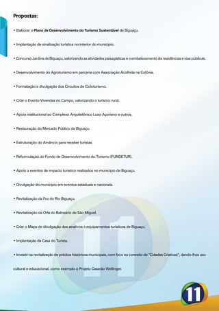 Propostas:

• Elaborar o Plano de Desenvolvimento do Turismo Sustentável de Biguaçu.


• Implantação de sinalização turística no interior do município.


• Concurso Jardins de Biguaçu, valorizando as atividades paisagísticas e o embelezamento de residências e vias públicas.


• Desenvolvimento do Agroturismo em parceria com Associação Acolhida na Colônia.


• Formatação e divulgação dos Circuitos de Cicloturismo.


• Criar o Evento Vivendas no Campo, valorizando o turismo rural.


• Apoio institucional ao Complexo Arquitetônico Luso-Açoriano e outros.


• Restauração do Mercado Público de Biguaçu.


• Estruturação do Amâncio para receber turistas.


• Reformulação do Fundo de Desenvolvimento do Turismo (FUNDETUR).


• Apoio a eventos de impacto turístico realizados no município de Biguaçu.


• Divulgação do município em eventos estaduais e nacionais.


• Revitalização da Foz do Rio Biguaçu.


• Revitalização da Orla do Balneário de São Miguel.


• Criar o Mapa de divulgação dos atrativos e equipamentos turísticos de Biguaçu.


• Implantação da Casa do Turista.


• Investir na revitalização de prédios históricos municipais, com foco no conceito de “Cidades Criativas”, dando-lhes uso


cultural e educacional, como exemplo o Projeto Casarão Wollinger.
 