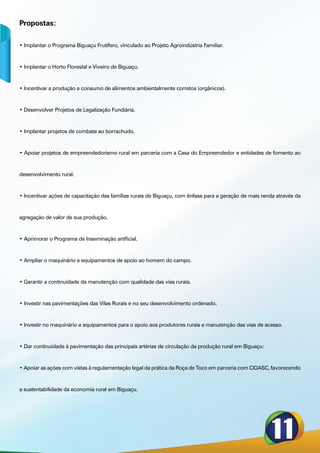 Propostas:

• Implantar o Programa Biguaçu Frutífero, vinculado ao Projeto Agroindústria Familiar.



• Implantar o Horto Florestal e Viveiro de Biguaçu.



• Incentivar a produção e consumo de alimentos ambientalmente corretos (orgânicos).



• Desenvolver Projetos de Legalização Fundiária.



• Implantar projetos de combate ao borrachudo.



• Apoiar projetos de empreendedorismo rural em parceria com a Casa do Empreendedor e entidades de fomento ao



desenvolvimento rural.



• Incentivar ações de capacitação das famílias rurais de Biguaçu, com ênfase para a geração de mais renda através da



agregação de valor de sua produção.



• Aprimorar o Programa de Inseminação artificial.



• Ampliar o maquinário e equipamentos de apoio ao homem do campo.



• Garantir a continuidade da manutenção com qualidade das vias rurais.



• Investir nas pavimentações das Vilas Rurais e no seu desenvolvimento ordenado.



• Investir no maquinário e equipamentos para o apoio aos produtores rurais e manutenção das vias de acesso.



• Dar continuidade à pavimentação das principais artérias de circulação da produção rural em Biguaçu:



• Apoiar as ações com vistas à regulamentação legal da prática da Roça de Toco em parceria com CIDASC, favorecendo



a sustentabilidade da economia rural em Biguaçu.
 