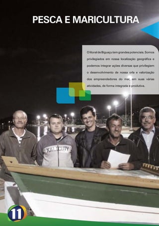 PESCA E MARICULTURA


         O litoral de Biguaçu tem grandes potenciais. Somos

         privilegiados em nossa localização geográfica e

         podemos integrar ações diversas que privilegiem

         o desenvolvimento de nossa orla e valorização

         dos empreendedores do mar, em suas várias

         atividades, de forma integrada e produtiva.
 