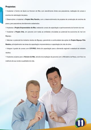 Propostas:
• Implantar o Centro de Apoio ao Homem do Mar, com atendimento direto aos pescadores, realização de cursos e

eventos de valorização da pesca.

• Desenvolver e implantar o Projeto Meu Rancho, com o desenvolvimento de projetos de construção de ranchos de

pesca, para pescadores devidamente cadastrados.

• Implantar o Projeto Empreendedor do Mar, realizando cursos de capacitação e aprimoramento do homem do mar.

• Implantar o Projeto Orla, em parceria com todas as entidades vinculadas ao potencial da economia do mar em

Biguaçu.

• Valorizar o potencial da indústria náutica de Biguaçu, garantindo a continuidade das ações do Projeto Biguaçu Pólo

Náutico, principalmente nas áreas de capacitação empreendedora e capacitação de mão de obra.

• Integrar à grade de cursos com CVT-IFSC oferta de capacitação para a demanda regional e estadual da indústria

náutica.

• Implantar projetos para o Homem do Mar, através da ampliação da parceria com o Ministério da Pesca, com foco na

melhoria de sua renda e qualidade de vida.
 
