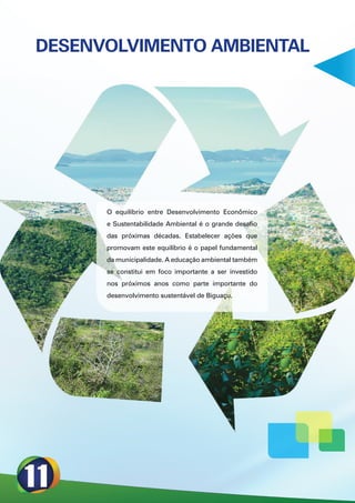 DESENVOLVIMENTO AMBIENTAL




      O equilíbrio entre Desenvolvimento Econômico
      e Sustentabilidade Ambiental é o grande desafio
      das próximas décadas. Estabelecer ações que
      promovam este equilíbrio é o papel fundamental
      da municipalidade. A educação ambiental também
      se constitui em foco importante a ser investido
      nos próximos anos como parte importante do
      desenvolvimento sustentável de Biguaçu.
 