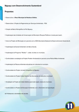 Biguaçu com Desenvolvimento Sustentável


Propostas:


• Desenvolver o Plano Municipal de Resíduos Sólidos.



• Desenvolver o Projeto de Pagamentos por Serviços Ambientais – PSA



• Criação da Bacia Hidrográfica do Rio Biguaçu.



• Implantação das Unidades de Conservação do Município (Parques Públicos e Locais para Lazer).



• Inicio do Projeto de Mineração em parceria com a SDS (Secretaria Estadual de Desenvolvimento Sustentável).



• Implantação da Escola Ambiental e do Barco Escola.



• Implantação do Programa “Reóleo” – coleta de óleo no municipio.



• Continuidade e ampliação do Projeto Protetor Ambiental em parceria coma Polícia Militar Ambiental.



• Implantação de Placas ambientais educativas em rodovias do município.



• Continuidade do Projeto Jornada Fotográfica de Biguaçu.



• Continuidade do Projeto Coleta Seletiva nas Secretarias do executivo municipal.



• Ampliação do Projeto da Coleta Seletiva para toda região urbana do município.



• Continuidade no Projeto de Educação Ambiental, com o Seminário de Capacitação



de Professores e atividades nas escolas.
 
