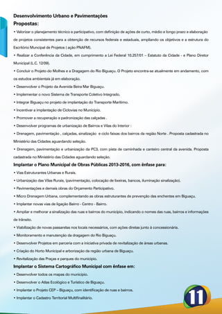 Desenvolvimento Urbano e Pavimentações
Propostas:
• Valorizar o planejamento técnico e participativo, com definição de ações de curto, médio e longo prazo e elaboração

de projetos consistentes para a obtenção de recursos federais e estaduais, ampliando os objetivos e a estrutura do

Escritório Muncipal de Projetos ( ação PNAFM).

• Realizar a Conferência da Cidade, em cumprimento a Lei Federal 10.257/01 – Estatuto da Cidade - e Plano Diretor

Municipal (L.C. 12/09).

• Concluir o Projeto do Molhes e a Dragagem do Rio Biguaçu. O Projeto encontra-se atualmente em andamento, com

os estudos ambientais já em elaboração.

• Desenvolver o Projeto da Avenida Beira Mar Biguaçu.

• Implementar o novo Sistema de Transporte Coletivo Integrado.

• Integrar Biguaçu no projeto de implantação do Transporte Marítimo.

• Incentivar a implantação de Ciclovias no Município.

• Promover a recuperação e padronização das calçadas .

• Desenvolver programas de urbanização de Bairros e Vilas do Interior :

• Drenagem, pavimentação , calçadas, sinalização e ciclo faixas dos bairros da região Norte . Proposta cadastrada no

Ministério das Cidades aguardando seleção.

• Drenagem, pavimentação e urbanização da PC3, com pista de caminhada e canteiro central da avenida. Proposta

cadastrada no Ministério das Cidades aguardando seleção.

Implantar o Plano Municipal de Obras Públicas 2013-2016, com ênfase para:
• Vias Estruturantes Urbanas e Rurais.

• Urbanização das Vilas Rurais, (pavimentação, colocação de lixeiras, bancos, iluminação sinalização).

• Pavimentações e demais obras do Orçamento Participativo.

• Micro Drenagem Urbana, complementando as obras estruturantes de prevenção das enchentes em Biguaçu.

• Implantar novas vias de ligação Bairro - Centro - Bairro.

• Ampliar e melhorar a sinalização das ruas e bairros do município, indicando o nomes das ruas, bairros e informações

de trânsito.

• Viabilização de novas passarelas nos locais necessários, com ações diretas junto à concessionária.

• Monitoramento e manutenção da dragagem do Rio Biguaçu.

• Desenvolver Projetos em parceria com a iniciativa privada de revitalização de áreas urbanas.

• Criação do Horto Municipal e arborização da região urbana de Biguaçu.

• Revitalização das Praças e parques do município.

Implantar o Sistema Cartográfico Municipal com ênfase em:
• Desenvolver todos os mapas do município.

• Desenvolver o Atlas Ecológico e Turístico de Biguaçu.

• Implantar o Projeto CEP – Biguaçu, com identificação de ruas e bairros.

• Implantar o Cadastro Territorial Multifinalitário.
 