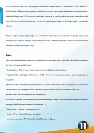 Em 2011 inovou-se o OP com a participação dos munícipes na elaboração do PLANEJAMENTO PARTICIPATIVO DO


MUNICÍPIO DE BIGUAÇU, um processo de envolvimento direto da comunidade na elaboração, acompanhamento e


fiscalização. Desse modo o OP mostrou-se uma grande ferramenta de transformação social, pois a população participa


e se envolve, entendendo os mecanismos e tramites dos projetos, opinando para as demandas sociais e necessidades


coletivas.




Percebe-se a preocupação da população  não somente com o presente, mas preocupada em planejar para o futuro,


demonstrando o desejo de assegurar e promover a conservação e utilização dos recursos naturais de forma sustentável,


garantindo qualidade de vida para todos.


 


Ações:

 • Dar continuidade à prática de nosso governo de estimular as lideranças do OP a participarem dos debates e elaboração


dos Planos Estruturantes Municipais.


 • Implantação do OP jovem, com foco no desenvolvimento da Cidadania Participativa.


 • Capacitar todos os Delegados e Conselheiros do OP a fim de promover a compreensão de todas as etapas de uma


obra pública.


 • Realizar eventos com os Delegados e Conselheiros do OP com palestras sobre Plano Diretor, Código de Obras, Planos


Estruturantes (PLHIS, Plano Municipal de Saneamento Básico, Plano Municipal de Mobilidade Urbana, etc.)


 • Por em prática o novo mapeamento das regiões do OP.


 • Promover o diálogos permanentes entre as partes interessadas, fazendo com que participem ativamente durante a


elaboração e execução das propostas levantadas pelo PLP.


 • Desenvolver e implantar novo estatuto do OP.


 • Incluir o OP em todos os Conselhos Municipais.


 • Ampliar a presença do OP no site da Prefeitura Municipal de Biguaçu.
 