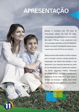 APRESENTAÇÃO


     Biguaçu é município com 179 anos de

     emancipação política, faz parte da região

     metropolitana da capital da grande Florianópolis,

     São José e Palhoça. Conta atualmente com

     uma população estimada em 60 mil habitantes.

     Destes, cerca de 91% localizados na área urbana,

     a qual ocupa cerca de 9% de seu território.



     Dados do Censo Demográfico de 2010 mostram

     que o município vivenciou intenso processo de

     urbanização nas últimas três décadas, o que

     determinou uma crescente demanda por parte

     de sua população para investimentos públicos

     em Saúde, Segurança Pública, Habitação,

     Mobilidade Urbana, Educação e Saneamento,

     Assistência Social, Esportes e Lazer, apoio à

     Geração de Emprego e Renda, entre tantas

     outras legítimas aspirações de sua comunidade.
 