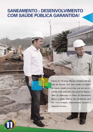 SANEAMENTO - DESENVOLVIMENTO
COM SAÚDE PÚBLICA GARANTIDA!




                Depois de 179 anos, Biguaçu começa a ter sua

                rede de esgotos. Com feito inédito na história

                da cidade, Castelo prova mais uma vez que é o

                prefeito mais preparado para governar Biguaçu.

                Além da elaboração do Plano de Saneamento

                Básico, a gestão Castelo está trabalhando para

                sua implementação, desenvolvendo projetos e

                captando recursos.
 