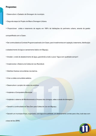 Propostas:


• Desenvolver o Cadastro de Drenagem do município.



• Segunda etapa do Projeto de Macro Drenagem Urbana.



• Proporcionar coleta e tratamento de esgoto em 100% da habitações do perímetro urbano, através da gestão



compartilhada com a Casan.



• Dar continuidade ao Contrato Programa assinado com Casan, para investimentos em captação, tratamento, distribuição



e abastecimento de água e saneamento básico em Biguaçu.



• Ampliar a rede de abastecimento de água, garantindo a todo o povo “água com qualidade sempre”.



• Implementar o Sistema de Coleta de Lixo Reciclável.



• Distribuir lixeiras comunitárias nos bairros.



• Criar a coleta comunitária seletiva.



• Desenvolver o projeto de coleta de entulhos.



• Implantar a Composteira Municipal.



• Implantar o sistema de Monitoramento e limpeza dos córregos, valas e canais de drenagem.



• Garantir a continuidade da Taxa Zero para Coleta de Lixo em Biguaçu.



• Garantir um município limpo, organizado, com água de qualidade, um destinamento correto para o lixo, tudo isso com



a taxa de lixo ZERO.
 