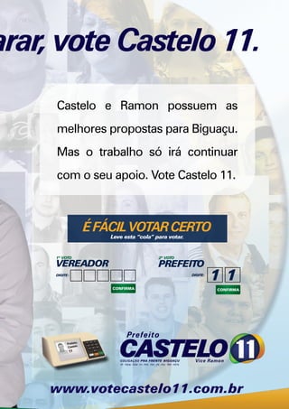 arar, vote Castelo 11.
     Castelo e Ramon possuem as
     melhores propostas para Biguaçu.
     Mas o trabalho só irá continuar
     com o seu apoio. Vote Castelo 11.



               É FÁCIL VOTAR CERTO
                   Leve esta “cola” para votar.


     1º VOTO                         2º VOTO
     VEREADOR                        PREFEITO
     DIGITE:                                      DIGITE:
 