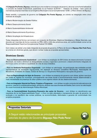 A Coligação Pra Frente, Biguaçu, entende que uma moderna concepção de governo, deva ter como fonte balizadora
o conceito de Cidade Sustentável, explicitada na Lei Federal 10.257/01 – Estatuto da Cidade – bem como as
normativas próprias inseridas na Lei Orgânica Municipal e na Lei Complementar 12/09 – o Plano Diretor de Biguaçu.

Neste sentido, a proposta de governo da Coligação Pra Frente Biguaçu, se orienta na integração entre cinco
matrizes de atuação:

A Matriz Modernização da Gestão Pública

A Matriz Desenvolvimento Social

A Matriz Sustentabilidade Ambiental

A Matriz Desenvolvimento Econômico

A Matriz Ampliação da Infraestrutura

Todas integradas de forma a se compor um conjunto de Diretrizes, Objetivos Estratégicos e Metas Setoriais, que
deverão ser inseridas de forma coerente no PPA, LDO e LOA dos próximos anos, em conformidade coma Lei da
Responsabilidade Fiscal (Lei Complementar Federal 101/2000).

Com vistas a se adotar uma visão integrada da proposta de governo, O Plano de Governo Biguaçu Não Pode Parar,
se orienta em diretrizes gerais, que devem nortear todas as propostas apresentadas:


Diretrizes Gerais:
- Foco no Desenvolvimento Sustentável – com ênfase na ampliação do IDH (índice de desenvolvimento humano)
Municipal, de modo a diminuir as desigualdades sociais e regionais e promover o desenvolvimento integrado do
município como um todo e a qualidade de vida de seus Cidadãos.

- Foco no Ambiente Participativo Organizado – com ênfase na valorização da participação das entidades sociais
representativas da sociedade biguaçuense, em especial os diversos Conselhos Municipais, Associações de
Moradores, Entidades de Classe, Clubes de Serviço e o Orçamento Participativo nas ações de governo.

- Foco na Regionalização da Ação de Governo – com ênfase na presença do governo com obras, ações e serviços
em todas as regiões do município, principalmente nas áreas social e economicamente menos desenvolvidas e
mais necessitadas da presença do setor público como agente indutor de seu desenvolvimento.

- Foco na Integração Setorial de Planos, Projetos e Programas – com ênfase na ação conjunta de toda estrutura de
governo, visando a multidisciplinaridade, eficiência, eficácia nas suas diversas atividades, bem como na valorização
do corpo funcional da Administração Pública Municipal.

- Foco na Sustentabilidade Econômico-Financeira das ações de Governo – com ênfase no atendimento aos
requisitos da Lei da Responsabilidade Fiscal – e foco na ação planejada e transparente da ação de governo, na
evolução e no equilíbrio das contas públicas, na economicidade, efetividade e garantia de continuidade dos
projetos propostos.




   Propostas Setoriais

   A Seguir estão relacionadas as principais propostas
   setoriais do plano de Governo Biguaçu Não Pode Parar:
 