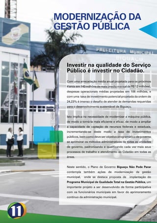 MODERNIZAÇÃO DA
GESTÃO PÚBLICA



  Investir na qualidade do Serviço
  Público é investir no Cidadão.
  Com uma arrecadação média anual projetada para os próximos
  4 anos em 140 milhões de reais (media mensal de R$ 12 milhões),
  despesas operacionais médias projetadas em 106 milhões, e
  com uma taxa de investimento potencial projetada da ordem de
  24,23% é imenso o desafio de atender às demandas requeridas
  para o desenvolvimento sustentável de Biguaçu.


  Isto implica na necessidade de modernizar a máquina pública,
  de modo a torná-la mais eficiente e eficaz, de modo a ampliar
  a capacidade de captação de recursos federais e estaduais,
  incrementando-se deste modo a taxa de investimentos
  públicos, bem como deve ser objetivo programático de governo
  se aprimorar os métodos administrativos de todas as unidades
  de governo, padronizando e qualificando cada vez mais seus
  processos de trabalho e atendimento ao Cidadão em todas as
  áreas.


  Neste sentido, o Plano de Governo Biguaçu Não Pode Parar
  contempla também ações de modernização da gestão
  municipal,   onde se destaca proposta de      implantação do
  Programa Municipal de Qualidade Total na Gestão Pública, um
  importante projeto a ser desenvolvido de forma participativa
  com os funcionários municipais em favor do aprimoramento
  contínuo da administração municipal.
 