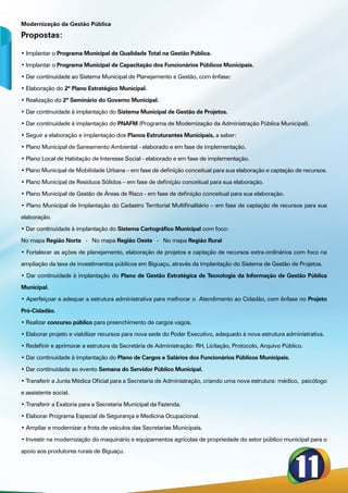 Modernização da Gestão Pública

Propostas:

• Implantar o Programa Municipal de Qualidade Total na Gestão Pública.

• Implantar o Programa Municipal de Capacitação dos Funcionários Públicos Municipais.

• Dar continuidade ao Sistema Municipal de Planejamento e Gestão, com ênfase:

• Elaboração do 2º Plano Estratégico Municipal.

• Realização do 2º Seminário do Governo Municipal.

• Dar continuidade à implantação do Sistema Municipal de Gestão de Projetos.

• Dar continuidade à implantação do PNAFM (Programa de Modernização da Administração Pública Municipal).

• Seguir a elaboração e implantação dos Planos Estruturantes Municipais, a saber:

• Plano Municipal de Saneamento Ambiental - elaborado e em fase de implementação.

• Plano Local de Habitação de Interesse Social - elaborado e em fase de implementação.

• Plano Municipal de Mobilidade Urbana – em fase de definição conceitual para sua elaboração e captação de recursos.

• Plano Municipal de Resíduos Sólidos – em fase de definição conceitual para sua elaboração.

• Plano Municipal de Gestão de Áreas de Risco - em fase de definição conceitual para sua elaboração.

• Plano Municipal de Implantação do Cadastro Territorial Multifinalitário – em fase de captação de recursos para sua

elaboração.

• Dar continuidade à implantação do Sistema Cartográfico Municipal com foco:

No mapa Região Norte - No mapa Região Oeste - No mapa Região Rural

• Fortalecer as ações de planejamento, elaboração de projetos e captação de recursos extra-ordinários com foco na

ampliação da taxa de investimentos públicos em Biguaçu, através da implantação do Sistema de Gestão de Projetos.

• Dar continuidade à implantação do Plano de Gestão Estratégica de Tecnologia da Informação de Gestão Pública

Municipal.

• Aperfeiçoar e adequar a estrutura administrativa para melhorar o Atendimento ao Cidadão, com ênfase no Projeto

Pró-Cidadão.

• Realizar concurso público para preenchimento de cargos vagos.

• Elaborar projeto e viabilizar recursos para nova sede do Poder Executivo, adequado à nova estrutura administrativa.

• Redefinir e aprimorar a estrutura da Secretária de Administração: RH, Licitação, Protocolo, Arquivo Público.

• Dar continuidade à implantação do Plano de Cargos e Salários dos Funcionários Públicos Municipais.

• Dar continuidade ao evento Semana do Servidor Público Municipal.

• Transferir a Junta Médica Oficial para a Secretaria de Administração, criando uma nova estrutura: médico,  psicólogo

e assistente social.

• Transferir a Exatoria para a Secretaria Municipal da Fazenda.

• Elaborar Programa Especial de Segurança e Medicina Ocupacional.

• Ampliar e modernizar a frota de veículos das Secretarias Municipais.

• Investir na modernização do maquinário e equipamentos agrícolas de propriedade do setor público municipal para o

apoio aos produtores rurais de Biguaçu.
 