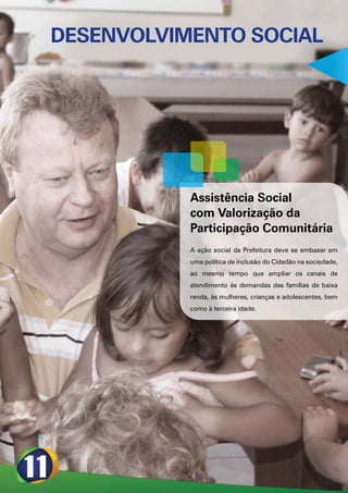 DESENVOLVIMENTO SOCIAL




           Assistência Social
           com Valorização da
           Participação Comunitária
           A ação social da Prefeitura deve se embasar em
           uma política de inclusão do Cidadão na sociedade,
           ao mesmo tempo que ampliar os canais de
           atendimento às demandas das famílias de baixa
           renda, às mulheres, crianças e adolescentes, bem
           como à terceira idade.
 