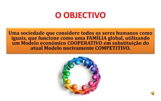 O OBJECTIVO
Uma sociedade que considere todos os seres humanos como
 iguais, que funcione como uma FAMÍLIA global, utilizando
 um Modelo económico COOPERATIVO em substituição do
          atual Modelo nocivamente COMPETITIVO.
 