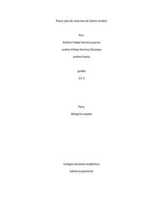 Plano sala de sistemas de Jaime rendon
Por:
Andres Felipe herrera puerta
andres Felipe herrera Ocampo
andres loaisa
grado:
11-3
Para:
Margrita zapata
Colegio nacional académico
Salud ocupacional