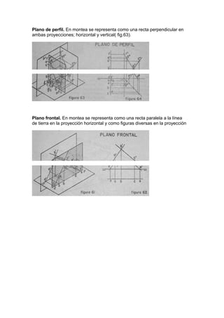 Plano de perfil. En montea se representa como una recta perpendicular en
ambas proyecciones; horizontal y vertical( fig.63).

Plano frontal. En montea se representa como una recta paralela a la línea
de tierra en la proyección horizontal y como figuras diversas en la proyección

 