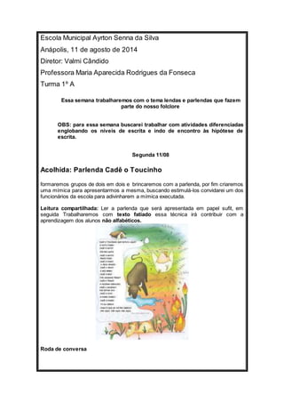 Escola Municipal Ayrton Senna da Silva 
Anápolis, 11 de agosto de 2014 
Diretor: Valmi Cândido 
Professora Maria Aparecida Rodrigues da Fonseca 
Turma 1º A 
Essa semana trabalharemos com o tema lendas e parlendas que fazem 
parte do nosso folclore 
OBS: para essa semana buscarei trabalhar com atividades diferenciadas 
englobando os níveis de escrita e indo de encontro às hipótese de 
escrita. 
Segunda 11/08 
Acolhida: Parlenda Cadê o Toucinho 
formaremos grupos de dois em dois e brincaremos com a parlenda, por fim criaremos 
uma mímica para apresentarmos a mesma, buscando estimulá-los convidarei um dos 
funcionários da escola para adivinharem a mímica executada. 
Leitura compartilhada: Ler a parlenda que será apresentada em papel sufit, em 
seguida Trabalharemos com texto fatiado essa técnica irá contribuir com a 
aprendizagem dos alunos não alfabéticos. 
Roda de conversa 
 