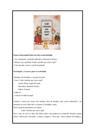 O que o aluno poderá fazer em meio a esta atividade 
- Ler e interpretar a parlenda utilizando as ilustrações do livro. 
- Brincar com a parlenda "Cadê o toucinho que estava aqui?". 
- Criar desenho e frases a partir da parlenda. 
Estratégias e recursos para essa atividade 
-Bandeja com forminhas e um pano de prato. 
- Livro: Cadê o docinho que estava aqui? 
Autora: Maria Angela Resende 
Ilustradora: Elisabeth Teixeira 
Editora: Formato 
- Folha A3 
- Caderno ou folha de papel 
Contarei à turma que trouxe uma bandeja cheia de docinhos, para serem saboreados e no 
momento de servir todos irão ver apenas as forminhas vazias. 
Neste momento questionarei aos alunos: 
Cadê o docinho que estava aqui? 
Será a hora de ouvir as ideias dos alunos sobre o que poderia ter acontecido. Quando o grupo 
estiver curioso para desvendar o sumiço, o pegarei o livro, que estará embaixo da bandeja, e 
 