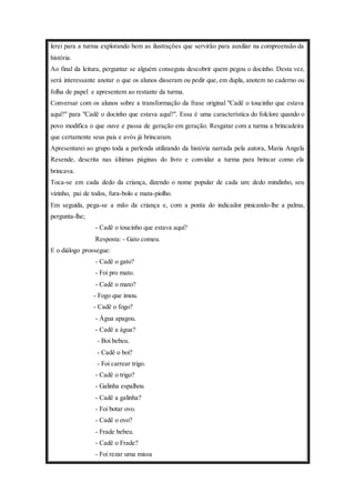 lerei para a turma explorando bem as ilustrações que servirão para auxiliar na compreensão da 
história. 
Ao final da leitura, perguntar se alguém conseguiu descobrir quem pegou o docinho. Desta vez, 
será interessante anotar o que os alunos disseram ou pedir que, em dupla, anotem no caderno ou 
folha de papel e apresentem ao restante da turma. 
Conversar com os alunos sobre a transformação da frase original "Cadê o toucinho que estava 
aqui?" para "Cadê o docinho que estava aqui?". Essa é uma característica do folclore quando o 
povo modifica o que ouve e passa de geração em geração. Resgatar com a turma a brincadeira 
que certamente seus pais e avós já brincaram. 
Apresentarei ao grupo toda a parlenda utilizando da história narrada pela autora, Maria Angela 
Resende, descrita nas últimas páginas do livro e convidar a turma para brincar como ela 
brincava. 
Toca-se em cada dedo da criança, dizendo o nome popular de cada um: dedo mindinho, seu 
vizinho, pai de todos, fura-bolo e mata-piolho. 
Em seguida, pega-se a mão da criança e, com a ponta do indicador pinicando-lhe a palma, 
pergunta-lhe; 
- Cadê o toucinho que estava aqui? 
Resposta: - Gato comeu. 
E o diálogo prossegue: 
- Cadê o gato? 
- Foi pro mato. 
- Cadê o mato? 
- Fogo que imou. 
- Cadê o fogo? 
- Água apagou. 
- Cadê a água? 
- Boi bebeu. 
- Cadê o boi? 
- Foi carrear trigo. 
- Cadê o trigo? 
- Galinha espalhou 
- Cadê a galinha? 
- Foi botar ovo. 
- Cadê o ovo? 
- Frade bebeu. 
- Cadê o Frade? 
- Foi rezar uma missa 
 