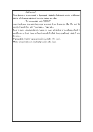 - Cadê a missa? 
Nesse instante, a pessoa, usando os dedos médio e indicador, fará os dois supostos pezinhos que 
subirão pelo braço da criança, até provocar cócegas nas axilas: 
- "Foi por aqui, aqui, aqui...ACHOU!" 
Aproveitando essa ideia poderei apresentar a proposta de um desenho em folha A3 a partir da 
questão: Pra onde foi o gato? Foi por aqui.... Foi por ali..... 
Levar os alunos a imaginar diferentes lugares por onde o gato poderia ter passado, desenhando o 
caminho percorrido até chegar ao lugar imaginado. Produzir frases completando a ideia: O gato 
foi parar... 
O gato poderia percorrer lugares conhecidos ou criados pelos alunos. 
Montar uma exposição com o material produzido pelos alunos. 
 