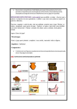  Desenvolver competências e habilidades para expor ideias próprias, bem como 
perceber a importância da socialização do conhecimento. (Esses objetivos serão 
alcançados ao longo da semana ao trabalharmos com os jogos em questão) 
BINGO DOS SONS INICIAIS ( caixa pacto) que possibilita ao aluno observar que a 
palavra é composta de sons equivalentes a sílabas e que estes sons podem se repetir em 
palavras diferentes. 
Para isso, organizar a sala de aula, criar um ambiente propício para o jogo. Motivar os 
alunos, perguntado quem gosta de jogar. Explorar as regras e aproveitar para trabalhar 
com texto instrucional. Chamar a atenção dos alunos para a estrutura deste gênero 
textual. 
Agora é hora de jogar! 
Meta do jogo: 
Vence o jogo quem primeiro completar a sua cartela, marcando todas as figuras. 
Jogadores: Individual 
Componentes: 
 1 Cartela com seis figuras e as palavras escritas correspondentes às mesmas para cada 
aluno. Veja alguns exemplos: 
OBS: Confeccionei cartelas baseadas na parlenda 
CACHIMBO 
JARRO 
OURO 
TOURO 
MUNDO 
GENTE 
BURACO 
DOMINGO 
PÉ 
 