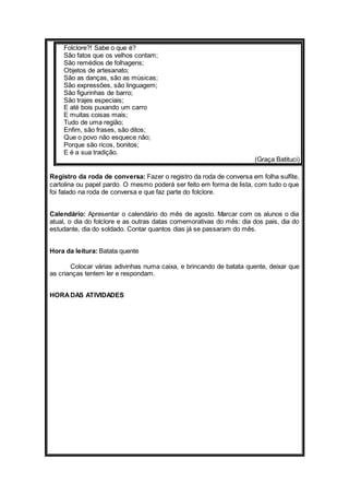 Folclore?! Sabe o que é? 
São fatos que os velhos contam; 
São remédios de folhagens; 
Objetos de artesanato; 
São as danças, são as músicas; 
São expressões, são linguagem; 
São figurinhas de barro; 
São trajes especiais; 
E até bois puxando um carro 
E muitas coisas mais; 
Tudo de uma região; 
Enfim, são frases, são ditos; 
Que o povo não esquece não; 
Porque são ricos, bonitos; 
E é a sua tradição. 
(Graça Batituci) 
Registro da roda de conversa: Fazer o registro da roda de conversa em folha sulfite, 
cartolina ou papel pardo. O mesmo poderá ser feito em forma de lista, com tudo o que 
foi falado na roda de conversa e que faz parte do folclore. 
Calendário: Apresentar o calendário do mês de agosto. Marcar com os alunos o dia 
atual, o dia do folclore e as outras datas comemorativas do mês: dia dos pais, dia do 
estudante, dia do soldado. Contar quantos dias já se passaram do mês. 
Hora da leitura: Batata quente 
Colocar várias adivinhas numa caixa, e brincando de batata quente, deixar que 
as crianças tentem ler e respondam. 
HORA DAS ATIVIDADES 
 