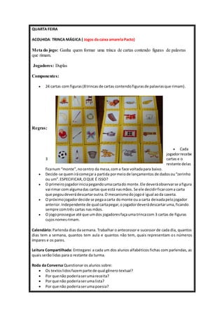 QUARTA FEIRA 
ACOLHIDA: TRINCA MÁGICA ( Jogos da caixa amarela Pacto) 
Meta do jogo: Ganha quem formar uma trinca de cartas contendo figuras de palavras 
que rimam. 
Jogadores: Duplas 
Componentes: 
 24 cartas com figuras (8 trincas de cartas contendo figuras de palavras que rimam). 
Regras: 
 Cada 
jogador recebe 
3 cartas e o 
restante delas 
fica num “monte”, no centro da mesa, com a face voltada para baixo. 
 Decide-se quem irá começar a partida por meio de lançamentos de dados ou “zerinho 
ou um”. ESPECIFICAR, O QUE É ISSO? 
 O primeiro jogador inicia pegando uma carta do monte. Ele deverá observar se a figura 
vai rimar com alguma das cartas que está nas mãos. Se ele decidir ficar com a carta 
que pegou deverá descartar outra. O mecanismo do jogo é igual ao da caxeta. 
 O próximo jogador decide se pega a carta do monte ou a carta deixada pelo jogador 
anterior. Independente de qual carta pegar, o jogador deverá descartar uma, ficando 
sempre com três cartas nas mãos. 
 O jogo prossegue até que um dos jogadores faça uma trinca com 3 cartas de figuras 
cujos nomes rimam. 
Calendário: Parlenda dias da semana. Trabalhar o antecessor e sucessor de cada dia, quantos 
dias tem a semana, quantos tem aula e quantos não tem, quais representam os números 
ímpares e os pares. 
Leitura Compartilhada: Entregarei a cada um dos alunos alfabéticos fichas com parlendas, as 
quais serão lidas para o restante da turma. 
Roda da Conversa Questionar os alunos sobre: 
 Os textos lidos fazem parte de qual gênero textual? 
 Por que não poderia ser uma receita? 
 Por que não poderia ser uma lista? 
 Por que não poderia ser uma poesia? 
 