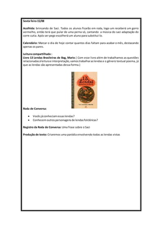 Sexta feira 15/08 
Acolhida: brincando de Saci. Todos os alunos ficarão em roda, logo um receberá um gorro 
vermelho, então terá que pular de uma perna só, cantando a música do saci adaptação do 
corre cutia. Após ser pego escolherá um aluno para substituí-lo. 
Calendário: Marcar o dia de hoje contar quantos dias faltam para acabar o mês, destacando 
apenas os pares. 
Leitura compartilhada : 
Livro 13 Lendas Brasileiras de Bag, Mario.( Com esse livro além de trabalhamos as questões 
relacionadas á leitura e interpretação, vamos trabalhar as lendas e o gênero textual poema, já 
que as lendas são apresentadas dessa forma.) 
Roda de Conversa: 
 Vocês já conheciam essas lendas? 
 Conhecem outros personagens de lendas folclóricas? 
Registro da Roda de Conversa: Uma frase sobre o Saci 
Produção de texto: Criaremos uma paródia envolvendo todas as lendas vistas 
