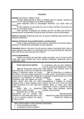 Terça-feira 
Acolhida: Brincadeira – Alfabeto móvel 
Entregar aleatoriamente as letras do alfabeto para as crianças, retirando as 
letras K, W e Y (não há problema se as letras se repetirem). 
Fazer perguntas sobre os personagens folclóricos, com dicas sobre os 
mesmos. 
Ex: Sou negrinho, de uma perna só e uso um gorro vermelho. Sou sereia, sou 
mulher e vivo embaixo d’água. 
Para responder à pergunta, as crianças que têm as letras que formam a 
resposta devem se apresentar na frente da sala, formando o nome do personagem. 
Roda de conversa: Selecionar junto com os alunos, 8 adivinhas para construir uma 
Seleção de Adivinhas. 
Registro da Roda de Conversa/Produção e revisão textual 
Propor a cópia significativa de uma adivinha, observando as mesmas regras e 
ilustrando. O trabalho terá continuidade nos dias seguintes. 
Calendário: Marcar o dia atual, o dia da semana, explorar a escrita do mês. Listar no 
quadro palavras que tenham o S intercalado como na escrita de AGOSTO. Descobrir 
outro mês do ano cujo nome inicia com a letra A. 
Leitura compartilhada: 
Explicar aos alunos que hoje eles ouvirão uma lenda, que é um tipo de texto 
criado pela cultura popular para narrar histórias fantásticas, geralmente sobre a 
criação das coisas. 
Como nasceram as estrelas 
Algumas índias foram colher milho 
para fazer pão, e o filho de uma delas as 
seguiu. O indiozinho roubou um monte 
de milho e, com seus amigos, pediu para 
a avó fazer um bolo para eles. Depois de 
comerem e se deliciarem, os meninos 
resolveram fugir, pois sabiam que suas 
mães dariam pela falta do milho. 
Correram para o mato e pediram que o 
colibri amarrasse lá no céu cipós bem 
compridos. 
Assim feito, os indiozinhos 
começaram a subir nos cipós. 
Enquanto isso, na tribo, as mães 
perceberam que as crianças não 
estavam lá. Uma delas olhou para o céu 
e viu os meninos subindo nos cipós. 
Todas correram 
e imploraram para que eles voltassem, 
mas os meninos não obedeceram. Então, 
para pegá-los, elas decidiram subir nos 
cipós também. 
Mas os indiozinhos os cortaram e 
as mães caíram. Ao chocarem-se contra 
o chão elas se transformaram em animais 
selvagens. 
Como castigo por sua 
desobediência e maldade, os meninos 
tiveram que ficar lá em cima nos cipós 
olhando todas as noites para baixo, 
observando a terra e o destino de suas 
mães. Seus olhos brilhantes, sempre 
abertos, são as estrelas. 
(Reconto popular) 
Revista Guia prático para professores 
Folclore n°6 - Editora Lua 
Após a leitura explore o texto oralmente, perguntando: 
 O que entenderam do texto? 
 Conseguem recontar a história? 
 