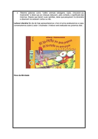  Retome palavras como “colibri, animais selvagens, cipós, chocaram-se, 
implorando” e deixe que as crianças deduzam, pelo contexto, o significado das 
mesmas. Depois que derem suas opiniões, deixe que pesquisem no dicionário 
e observem se estavam certos ou não. 
Leitura Literária No dia de hoje apresentaremos o livro à turma analisaremos a capa, 
conversaremos sobre o autor e ilustrador. A leitura será realizada nos próximos dias. 
Hora da Atividade 
 