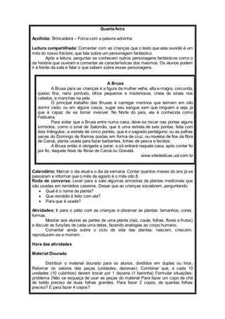 Quarta-feira 
Acolhida: Brincadeira – Forca com a palavra adivinha 
Leitura compartilhada: Comentar com as crianças que o texto que elas ouvirão é um 
mito do nosso folclore, que fala sobre um personagem fantástico. 
Após a leitura, perguntar se conhecem outros personagens fantásticos como o 
da história que ouviram e comentar as características dos mesmos. Os alunos podem 
ir à frente da sala e falar o que sabem sobre esses personagens. 
A Bruxa 
A Bruxa para as crianças é a figura da mulher velha, alta e magra, corcunda, 
queixo fino, nariz pontudo, olhos pequenos e misteriosos, cheia de sinais nos 
cabelos, e manchas na pele. 
O principal trabalho das Bruxas é carregar meninos que teimam em não 
dormir cedo, ou em alguns casos, sugar seu sangue sem que ninguém a veja, já 
que é capaz de se tornar invisível. No Norte do país, ela é conhecida como 
Feiticeira. 
Para evitar que a Bruxa entre numa casa, deve-se riscar nas portas alguns 
símbolos, como o sinal de Salomão, que é uma estrela de seis pontas, feita com 
dois triângulos; a estrela de cinco pontas, que é o sagrado pentágono; ou as palhas 
secas do Domingo de Ramos postas em forma de cruz, ou novelos de fios da fibra 
de Caroá, planta usada para fazer barbantes, linhas de pesca e tecidos. 
A Bruxa então é obrigada a parar, e só entrará naquela casa, após contar fio 
por fio, daquele feixe de fibras de Caroá ou Gravatá. 
www.sitededicas.uol.com.br 
Calendário: Marcar o dia atual e o dia da semana. Contar quantos meses do ano já se 
passaram e informar que o mês de agosto é o mês oito 8. 
Roda de conversa: Levar para a sala algumas amostras de plantas medicinais que 
são usadas em remédios caseiros. Deixar que as crianças socializem, perguntando: 
 Qual é o nome da planta? 
 Que remédio é feito com ela? 
 Para que é usada? 
Atividades: Ir para o pátio com as crianças e observar as plantas: tamanhos, cores, 
formas. 
Mostrar aos alunos as partes de uma planta (raiz, caule, folhas, flores e frutos) 
e discutir as funções de cada uma delas, fazendo analogias ao corpo humano. 
Comentar ainda sobre o ciclo de vida das plantas: nascem, crescem, 
reproduzem-se e morrem. 
Hora das atividades 
Material Dourado 
Distribuir o material dourado para os alunos, divididos em duplas ou trios. 
Retomar os valores das peças (unidades, dezenas). Combinar que, a cada 10 
unidades (10 cubinhos) devem trocar por 1 dezena (1 barrinha) Formular situações-problema 
(Não se esqueça de usar as peças do material Para fazer um copo de chá 
de boldo preciso de duas folhas grandes. Para fazer 2 copos, de quantas folhas 
preciso? E para fazer 4 copos? 
 