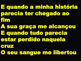E quando a minha história
parecia ter chegado ao
fim
A sua graça me alcançou
E quando tudo parecia
estar perdido naquela
cruz
O seu sangue me libertou
 