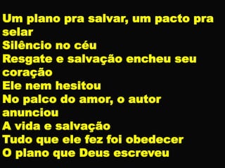 Um plano pra salvar, um pacto pra
selar
Silêncio no céu
Resgate e salvação encheu seu
coração
Ele nem hesitou
No palco do amor, o autor
anunciou
A vida e salvação
Tudo que ele fez foi obedecer
O plano que Deus escreveu
 