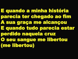 E quando a minha história
parecia ter chegado ao fim
A sua graça me alcançou
E quando tudo parecia estar
perdido naquela cruz
O seu sangue me libertou
(me libertou)
 