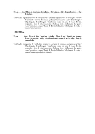 Troca óleo / filtro de óleo / anel de vedação / filtro de ar / filtro de combustível / velas
de ignição
Verificação líquido do sistema de arrefecimento / tubo de escape e suporte de instalação / corrente
de comando / correias de serviço / polias e tensionadores / corpo de aceleração /
folga do pedal de embreagem / parafusos e porcas em geral de rodas, direção,
suspensão / freio de estacionamento / fluido de freio / alinhamento das quatro
rodas / semieixos / pneus / fluido de direção hidráulica / lubrificação de portas e
bancos / amortecedores
100.000 km
Troca óleo / filtro de óleo / anel de vedação / filtro de ar / líquido do sistema
de arrefecimento / polias e tensionadores / corpo de aceleração / óleo da
transmissão
Verificação mangueiras de ventilação e conectores / corrente de comando / correias de serviço /
folga do pedal de embreagem / parafusos e porcas em geral de rodas, direção,
suspensão / freio de estacionamento / fluido de freio / alinhamento das quatro
rodas / semieixos / pneus / fluido de direção hidráulica / lubrificação de portas e
bancos / suspensões dianteira e traseira
 