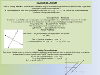 ECUACION DE LA RECTA
•Tiene la forma y = mx + b ; donde m es la pendiente (ángulo de inclinación de la recta con respecto al eje x ) y b es el
intercepto donde la recta corta al eje y.
•Cuando se tiene un línea recta que pasa por dos puntos P(x1;y1) y Q(x2;y2) , se cumple que la pendiente m es
constante, donde m se define como:
Ecuación Punto – Pendiente
Si se conoce un punto P(x1;y1) por el que pasa una recta y su pendiente m, es factible definir la ecuación de la recta.
Se puede calcular la pendiente de la recta en base al punto conocido P(x1;y1) y al punto genérico Q(x;y):
m=(y-y1) / (x-x1 ) Ecuación Punto -Pendiente.
Otra forma de presentar la ecuación de la recta es:
y-y1=m(x-x1 ) Ecuación Punto -Pendiente
Rectas Paralelas
Dos rectas L1 y L2 son paralelas si sus pendientes son iguales:
Es decir:
Sea L1: recta de ecuación y = m1x + b
L2: recta de ecuación y = m2 x + b L1 // L 2 si m1 = m2
Rectas Perpendiculares
Dos rectas que se cortan en un punto cualquiera se llaman rectas secantes, pero si además de cortarse en un punto,
ambas rectas forman un ángulo recto ( de 90º), se dice que son perpendiculares.
si L1 es una recta de ecuación y=m1 x + b
L2 es una recta de ecuación y= m2x +b
L1 ┴ L2 si m1 • m2 = -1
 