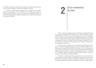 20
das Diretrizes Curriculares Nacionais para a Educação das Relações Étnico-Raciais
e para o Ensino da História e Cultura Afro-Brasileira e Africana;
f) Criar e consolidar agendas propositivas junto aos diversos atores do Plano
Nacional para disseminar as Leis n° 10.639/03 e n° 11.645/08, junto a gestores e
técnicos, no âmbito federal e nas gestões educacionais de municípios, estados e do
Distrito Federal, garantindo condições adequadas para seu pleno desenvolvimento
como política de Estado.
O Plano Nacional de Implementação das Diretrizes Curriculares Nacionais
para a Educação das Relações Étnico-Raciais e para o Ensino de História e Cultu-
ra Afro-Brasileira e Africana tem como base estruturante os seis eixos estratégicos
propostos no documento Contribuições para a Implementação da Lei n° 10.639/03,
a saber: 1) Fortalecimento do marco legal; 2) Política de formação para gestores(as)
e profissionais de educação; 3) Política de material didático e paradidático; 4) Ges-
tão democrática e mecanismos de participação social; 5) Avaliação e monitoramen-
to; 6) Condições institucionais.
O Plano pretende transformar as ações e programas de promoção da diversi-
dade e de combate à desigualdade racial na educação em políticas públicas de Es-
tado, para além da gestão atual do MEC. Nesse sentido o eixo 1, fortalecimento do
marco legal, tem contribuição estruturante na institucionalização da temática. Isso
significa, em termos gerais, que é urgente a regulamentação das Leis n° 10.639/03
e n° 11.645/08 no âmbito de estados, municípios e Distrito Federal e a inclusão da
temática no Plano Nacional de Educação (PNE).
Os eixos 2 e 3, política de formação para gestores(as) e profissionais de edu-
cação e política de material didático e paradidático, respectivamente, constituem as
principais ações operacionais do Plano, devidamente articuladas à revisão da políti-
ca curricular, para garantir qualidade e continuidade no processo de implementação.
Eixos fundamentais
do plano
2
 