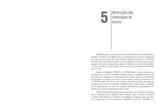 A LDB classifica as instituições de ensino dos diferentes níveis em públicas e
privadas. O Artigo 12 da LDB diz que os estabelecimentos de ensino, respeitando
as normas do seu sistema de ensino (federal, estadual, municipal ou do Distrito
Federal), terão a incumbência, entre outras, de: elaborar e executar sua proposta pe-
dagógica; zelar pelo cumprimento do plano de trabalho de cada docente; articular-
-se com as famílias e a comunidade, criando processos de integração da sociedade
com a escola.
Segundo a Resolução CNE/CP n° 01/2004, caberá às escolas incluírem no
contexto de seus estudos e atividades cotidianas, tanto a contribuição histórico-cul-
tural dos povos indígenas e dos descendentes de asiáticos quanto às contribuições
de raiz africana e europeia. É preciso ter clareza de que o Artigo 26, acrescido à Lei
n° 9.394/96, impõe bem mais do que a inclusão de novos conteúdos, mas exige que
se repense um conjunto de questões: as relações étnico-raciais, sociais e pedagógi-
cas; os procedimentos de ensino; as condições oferecidas para aprendizagem e os
objetivos da educação proporcionada pelas escolas.
O Plano Nacional de Implementação das Diretrizes Curriculares Nacionais
para a Educação para as Relações Étnico-Raciais e para o Ensino de História
e Cultura Afro-Brasileira e Africana está dirigido formalmente para que siste-
mas e instituições de ensino cumpram o estabelecido nas Leis n° 10.639/03 e n°
Atribuições das
instituições de
ensino
5
 