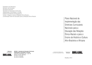 SECADI – Secretaria de Educação Continuada,
Alfabetização, Diversidade e Inclusão
Esplanada dos Ministérios, Bl. L, sala 700
Brasília, DF, CEP: 70097-900
Tel: (55 61) 2104-8432
Fax: (55 61) 2104-8476
Presidência da República
Ministério da Educação
Secretaria Executiva
Secretaria de Educação Continuada,
Alfabetização, Diversidade e Inclusão
Diretoria de Políticas de Educação do
Campo, Indígena e para as Relações Étnico-Raciais
Coordenação Geral de Educação para as Relações Étnico-Raciais
Brasília, 2013
Plano Nacional de
Implementação das
Diretrizes Curriculares
Nacionais para a
Educação das Relações
Étnico-Raciais e para o
Ensino de História e Cultura
Afro-Brasileira e Africana
 