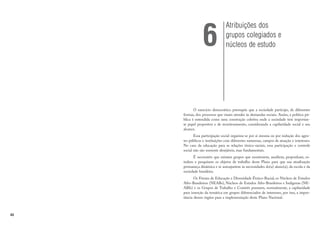 42
O exercício democrático pressupõe que a sociedade participe, de diferentes
formas, dos processos que visam atender às demandas sociais. Assim, a política pú-
blica é entendida como uma construção coletiva onde a sociedade tem importan-
te papel propositor e de monitoramento, considerando a capilaridade social e seu
alcance.
Essa participação social organiza-se por si mesma ou por indução dos agen-
tes públicos e instituições com diferentes naturezas, campos de atuação e interesses.
No caso da educação para as relações étnico-raciais, essa participação e controle
social não são somente desejáveis, mas fundamentais.
É necessário que existam grupos que monitorem, auxiliem, proponham, es-
tudem e pesquisem os objetos de trabalho deste Plano para que sua atualização
permaneça dinâmica e se autoajustem às necessidades do(a) aluno(a), da escola e da
sociedade brasileira.
Os Fóruns de Educação e Diversidade Étnico-Racial, os Núcleos de Estudos
Afro-Brasileiros (NEABs), Núcleos de Estudos Afro-Brasileiros e Indígenas (NE-
ABIs) e os Grupos de Trabalho e Comitês possuem, normalmente, a capilaridade
para inserção da temática em grupos diferenciados de interesses, por isso, a impor-
tância desses órgãos para a implementação deste Plano Nacional.
Atribuições dos
grupos colegiados e
núcleos de estudo
6
 
