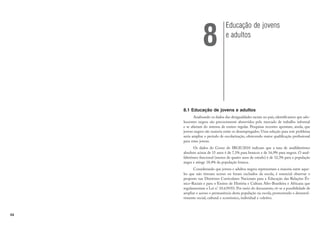 54
8.1 Educação de jovens e adultos
Analisando os dados das desigualdades raciais no país, identificamos que ado-
lescentes negros são precocemente absorvidos pelo mercado de trabalho informal
e se afastam do sistema de ensino regular. Pesquisas recentes apontam, ainda, que
jovens negros são maioria entre os desempregados. Uma solução para este problema
seria ampliar o período de escolarização, oferecendo maior qualificação profissional
para estes jovens.
Os dados do Censo do IBGE/2010 indicam que a taxa de analfabetismo
absoluto acima de 15 anos é de 7,1% para brancos e de 16,9% para negros. O anal-
fabetismo funcional (menos de quatro anos de estudo) é de 32,3% para a população
negra e atinge 18,4% da população branca.
Considerando que jovens e adultos negros representam a maioria entre aque-
les que não tiveram acesso ou foram excluídos da escola, é essencial observar o
proposto nas Diretrizes Curriculares Nacionais para a Educação das Relações Ét-
nico-Raciais e para o Ensino de História e Cultura Afro-Brasileira e Africana que
regulamentam a Lei n° 10.639/03. Por meio do documento, vê-se a possibilidade de
ampliar o acesso e permanência desta população na escola, promovendo o desenvol-
vimento social, cultural e econômico, individual e coletivo.
Educação de jovens
e adultos
8
 