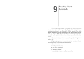 A Educação Escolar Quilombola é desenvolvida em unidades educacionais
inscritas em suas terras e cultura, requerendo pedagogia própria em respeito à espe-
cificidade étnico-cultural de cada comunidade e formação específica de seu quadro
docente, observados os princípios constitucionais, a base nacional comum e os prin-
cípios que orientam a Educação Básica brasileira. Na estruturação e no funciona-
mento das escolas quilombolas, deve ser reconhecida e valorizada sua diversidade
cultural.
As Diretrizes Curriculares Nacionais para a Educação Escolar Quilombola
definem que:
a) Organiza precipuamente o ensino ministrado nas instituições educacio-
nais fundamentando-se, informando-se e alimentando-se:
I - da memória coletiva;
II - das línguas reminiscentes;
III - dos marcos civilizatórios;
IV - das práticas culturais;
V - das tecnologias e formas de produção do trabalho;
Educação Escolar
Quilombola
9
 