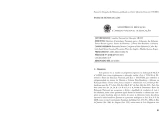 81
Anexo C.Despacho do Ministro,publicado no Diário Oficial da União de 19/5/2004.
PARECER HOMOLOGADO
MINISTÉRIO DA EDUCAÇÃO
CONSELHO NACIONAL DE EDUCAÇÃO
INTERESSADO: Conselho Nacional de Educação UF: DF
ASSUNTO: Diretrizes Curriculares Nacionais para a Educação das Relações
Étnico-Raciais e para o Ensino de História e Cultura Afro-Brasileira e Africana
CONSELHEIROS: Petronilha Beatriz Gonçalves e Silva (Relatora), Carlos Ro-
berto Jamil Cury, Francisca Novantino Pinto de Ângelo e Marília Ancona-Lopez
PROCESSO Nº: 23001.000215/2002-96
PARECER Nº: CNE/CP 003/2004
COLEGIADO: CP
APROVADO EM: 10/3/2004
I – Relatório
Este parecer visa a atender os propósitos expressos na Indicação CNE/CP
n° 6/2002, bem como regulamentar a alteração trazida à Lei n° 9394/96 de Di-
retrizes e Bases da Educação Nacional, pela Lei n° 10.639/200, que estabelece a
obrigatoriedade do ensino de História e Cultura Afro-Brasileira e Africana na
Educação Básica. Desta forma, busca cumprir o estabelecido na Constituição Fe-
deral nos seus Art. 5°, I, Art. 210, Art. 206, I, § 1° do Art. 242, Art. 215 e Art. 216,
bem como nos Art. 26, 26 A e 79 B na Lei n° 9.394/96 de Diretrizes e Bases da
Educação Nacional, que asseguram o direito à igualdade de condições de vida e
de cidadania, assim como garantem igual direito às histórias e culturas que com-
põem a nação brasileira, além do direito de acesso às diferentes fontes da cultura
nacional a todos brasileiros. Juntam-se a preceitos analógicos os Art. 26 e 26 A da
LDB, como os das Constituições Estaduais da Bahia (Art. 275, IV e 288), do Rio
de Janeiro (Art. 306), de Alagoas (Art. 253), assim como de Leis Orgânicas, tais
 