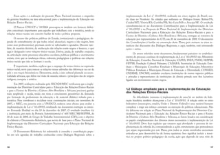 16
Essas ações e a realização do presente Plano Nacional mostram o empenho
do governo brasileiro, na área educacional, para a implementação da Educação nas
Relações Étnico-Raciais.
O Parecer CNE/CP n° 03/2004 preocupou-se também em fornecer defini-
ções conceituais importantes para aqueles que trabalham com a temática, sendo as
relações étnico-raciais um conceito basilar de toda a política proposta.
O sucesso das políticas públicas do Estado, institucionais e pedagógicas, de-
pende do entendimento de que todos os(as) alunos(as), negros e não negros, bem
como seus professores(as), precisam sentir-se valorizados e apoiados. Decorre tam-
bém, de maneira decisiva, da reeducação das relações entre negros e brancos, o que
aqui é designado como relações étnico-raciais. Deriva, ainda, do trabalho conjunto,
da articulação entre processos educativos escolares, políticas públicas e movimentos
sociais, visto que as mudanças éticas, culturais, pedagógicas e políticas nas relações
étnico-raciais que não se limitam à escola.
É importante, também, explicar que o emprego do termo étnico, na expressão
étnico-racial, serve para marcar as relações tensas advindas das diferenças na cor da
pele e nos traços fisionômicos. Demonstra, ainda, a raiz cultural plantada na ances-
tralidade africana, que difere em visão de mundo, valores e princípios das de origem
indígena, europeia e asiática.
Em 2007, avaliações realizadas pela SECADI/MEC verificaram que a imple-
mentação das Diretrizes Curriculares para a Educação das Relações Étnico-Raciais
e para o Ensino de História e Cultura Afro-Brasileira e Africana precisava ganhar
mais amplitude e escala, tendo em vista o crescimento geométrico da demanda
por formação de profissionais da educação e de material didático voltado para a
temática. Para corroborar e socializar essas constatações iniciais, em novembro de
2007, o MEC, em parceria com a UNESCO, realizou uma oficina para avaliar a
implementação da Lei n° 10.639/03, resultando em documento entregue ao minis-
tro Fernando Haddad no dia 18 de dezembro de 2007. O resultado imediato foi
a instituição, por meio da Portaria Interministerial n° 605 MEC/MJ/SEPPIR, de
20 de maio de 2008, do Grupo de Trabalho Interministerial (GTI), com o objetivo
de elaborar o Documento-Referência, que serviu de base para o Plano Nacional de
Implementação das Diretrizes Curriculares Nacionais para Educação das Relações
Étnico-Raciais.
O Documento-Referência foi submetido à consulta e contribuição popu-
lar em seis agendas de trabalho conhecidas como Diálogos Regionais sobre a
17
implementação da Lei n° 10.639/03, realizada em cinco regiões do Brasil, sen-
do duas no Nordeste. As cidades que sediaram os Diálogos foram: Belém/PA;
Cuiabá/MT; Vitória/ES; Curitiba/PR; São Luís/MA e Aracaju/SE. O resultado
consubstanciou-se no documento Contribuições para a Implementação da Lei
n° 10.639/03 e na Proposta de Plano Nacional de Implementação das Diretrizes
Curriculares Nacionais para a Educação das Relações Étnico-Raciais e para o
Ensino de História e Cultura Afro-Brasileira e Africana, entregue ao ministro da
educação por representantes do GTI, em 20 de novembro de 2008. O documento
das Contribuições é basilar na construção deste Plano, pois norteou os eixos te-
máticos das discussões dos Diálogos Regionais, e aqui, também, está orientando
ações e metas.
Os atores referidos neste documento, fundamentais parceiros no estabeleci-
mento do processo contínuo de implementação da Lei n° 10.639/03 são: Ministério
da Educação; Conselho Nacional de Educação; CAPES; INEP; FNDE; SEPPIR;
FIPPIR; Fundação Cultural Palmares; CADARA; Secretarias de Educação Esta-
duais e Municipais; Conselhos Estaduais e Municipais de Educação; Ministérios
Públicos Estaduais e Municipais; Fóruns de Educação e Diversidade; CONSED;
UNDIME; UNCME; unidades escolares; instituições de ensino superior públicas
e privadas e representantes de instituições de direito privado sem fins lucrativos
ligadas aos movimentos sociais negros.
1.2 Diálogo ampliado para a implementação da Educação
das Relações Étnico-Raciais
g p p
p
As dificuldades inerentes à implementação de uma lei no âmbito da fede-
ração brasileira também alcançaram a Lei n° 10.639/03. A relação entre os entes
federativos (municípios, estados, União e Distrito Federal) é uma variável bastante
complexa e exige um esforço constante na execução de políticas educacionais. Não
foi diferente em relação ao Plano Nacional de Implementação das Diretrizes Cur-
riculares Nacionais para a Educação das Relações Étnico-Raciais e para o Ensino
de História e Cultura Afro-Brasileira e Africana, se forem levados em consideração
os papéis complementares dos diversos atores necessários à implementação da Lei
n° 10.639/03. Deve ficar explícito que estamos aqui abordando o processo de im-
plementação da referida lei, correspondendo a ações estruturantes que pretendemos
que sejam orquestradas por este Plano, pois todos os atores envolvidos necessitam
articular-se para desenvolvê-las de forma equânime. Isso significa incluir a temá-
tica no projeto político-pedagógico da escola, ação que depende de uma série de
 