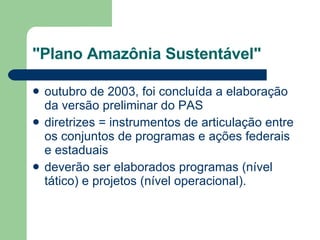 "Plano Amazônia Sustentável" outubro de 2003, foi concluída a elaboração da versão preliminar do PAS  diretrizes = instrumentos de articulação entre os conjuntos de programas e ações federais e estaduais deverão ser elaborados programas (nível tático) e projetos (nível operacional).  