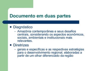Documento em duas partes Diagnóstico Amazônia contemporânea e seus desafios centrais, considerando os aspectos econômicos, sociais, ambientais e institucionais mais relevantes. Diretrizes gerais e específicas e as respectivas estratégias para o desenvolvimento regional, elaboradas a partir de um olhar diferenciado da região  